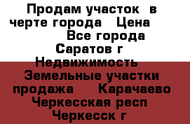 Продам участок​ в черте города › Цена ­ 500 000 - Все города, Саратов г. Недвижимость » Земельные участки продажа   . Карачаево-Черкесская респ.,Черкесск г.